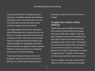 Continued proliferation of digital and social
usage has completely upended the traditional
advertising model, and consumers now need
more than pretty pictures and some clever
words on a page to buy into anything.
The 1960s heralded the Creative Revolution,
when Bill Bernbach sat a copywriter and an art
director in the same room and told them to do
what they do best. One of the most influential
figures in modern advertising, Bernbach saw
creative limitations in separating copywriters
and art directors and flipped it around, growing
DDB into a powerhouse that was constantly
churning out amazing advertising.
Those were the good old days of print and
broadcast, during which the most important
skill sets you needed were copywriting and
art direction. But now? Now is the time for
change.
As Apple Once Told Us: Think
Different
There’s little need to explain the business
and customer transformations that digital
and social media have created – they have
been massive, and they have reshaped how
the public consumes information and how
advertisers need to talk to them. No longer a
one-way communication model, consumers
can now look at a product or service and
determine if it makes things easier, if it excites
or inspires them, if it caters to their needs –
and then broadcast their views to the world.
Driven by digital, the media environment of
today is much more fragmented and easily
The Welcome Demise of Art & Copy
46
 