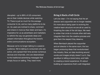 Bring it Back a Full Circle
Let’s be clear – I’m not saying that the art
director and copywriter are no longer needed.
It’s more about being open to evolving the
creative team structure we are all so used to,
thrashing the rules of the old days. We need
to widen that circle to include other skill sets,
integrate them into the creative process and
give them the respect they deserve.
When Bernbach placed the copywriter
and art director in the same room, the two
began producing ideas that revolutionised
the industry. Now, an idea revolving around
words and images simply doesn’t cut it. Say
goodbye to telling a brand story, and hello
to creating a brand experience. It’s about
building an experience that’s well integrated
disrupted – up to 88% of US consumers
are on their mobile devices while watching
TV. There is just so much for the average
consumer to do, and so many platforms to be
on. As users are inclined to share, comment
and check-in more so than listen and learn, it’s
imperative for us as advertisers and marketers
to rethink the way we generate ideas and
present information throughout the brand’s
entire communications ecosystem.
Because we’re no longer talking to a passive
audience. We’re talking to consumers who are
active, who spread their time across numerous
devices and channels, who are desensitised
to the traditional advertising messages that
simply focus on selling. They need more.
The Welcome Demise of Art & Copy
47
 