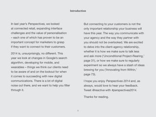 Introduction
In last year’s Perspectives, we looked
at connected retail, expanding interface
challenges and the value of personalisation
– each one of which has proven to be an
important concept for marketers to grasp
if they want to connect to their customers.
2014 is, unsurprisingly, no different. This
year we look at changes in Google’s search
algorithm, developing for mobile, and
wearables – things we think our clients need
to be aware of and on the lookout for when
it comes to succeeding with new digital
communications. There is a lot of digital
noise out there, and we want to help you filter
through it.
But connecting to your customers is not the
only important relationship your business will
have this year. The way you communicate with
your agency and the way they partner with
you should not be overlooked. We are excited
to delve into the client-agency relationship,
whether it is how we make sure to talk less
and ask more (‘Unconditional Project-Rearing,’
page 31), or how we make sure to regularly
experiment so we always have a stash of ideas
brewing for you (‘Innovating from Within,’
page 73).
I hope you enjoy Perspectives 2014 and, as
always, would love to hear your feedback.
Tweet @reactive with #perspectives2014.
Thanks for reading.
5
 
