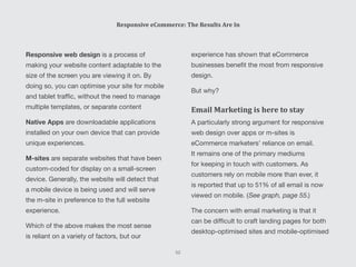 experience has shown that eCommerce
businesses benefit the most from responsive
design.
But why?
Email Marketing is here to stay
A particularly strong argument for responsive
web design over apps or m-sites is
eCommerce marketers’ reliance on email.
It remains one of the primary mediums
for keeping in touch with customers. As
customers rely on mobile more than ever, it
is reported that up to 51% of all email is now
viewed on mobile. (See graph, page 55.)
The concern with email marketing is that it
can be difficult to craft landing pages for both
desktop-optimised sites and mobile-optimised
Responsive web design is a process of
making your website content adaptable to the
size of the screen you are viewing it on. By
doing so, you can optimise your site for mobile
and tablet traffic, without the need to manage
multiple templates, or separate content
Native Apps are downloadable applications
installed on your own device that can provide
unique experiences.
M-sites are separate websites that have been
custom-coded for display on a small-screen
device. Generally, the website will detect that
a mobile device is being used and will serve
the m-site in preference to the full website
experience.
Which of the above makes the most sense
is reliant on a variety of factors, but our
Responsive eCommerce: The Results Are In
52
 
