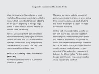 Managing a dynamic website for optimal
performance in search engines is an on-going,
time-consuming task. As a result, anything
that makes this simpler is a boon for most
eCommerce marketers.
While a well-structured mobile-specific site
can rank as well as a standard website in
search engines, there are many more pitfalls
and technical requirements to optimise an
m-site than responsive web design. These can
include the need to manage multiple domains
or sub-domains, duplicate page content,
canonical URLs and content management
between the different sites. For this reason,
Google recommends responsive websites
where possible and practical.
sites, particularly for high volumes of email
marketing. Responsive web design avoids this
issue, with all content automatically adapting
for the device displaying it. A single page
caters to traffic from all readers, whether on
mobile, tablet, or desktop.
For one Codagenic client, conversion rates
from email marketing campaigns on mobile
devices are more than double their website
average. If consumers enjoy a high-quality
user experience on their mobile, they have
demonstrated they will purchase.
Search Marketing sends customers
your way
Another major traffic driver to eCommerce
websites is Search.
Responsive eCommerce: The Results Are In
53
[9]
 