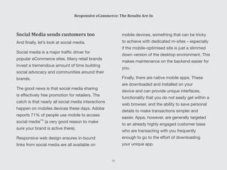 mobile devices, something that can be tricky
to achieve with dedicated m-sites – especially
if the mobile-optimised site is just a slimmed
down version of the desktop environment. This
makes maintenance on the backend easier for
you.
Finally, there are native mobile apps. These
are downloaded and installed on your
device and can provide unique interfaces,
functionality that you do not easily get within a
web browser, and the ability to save personal
details to make transactions simpler and
easier. Apps, however, are generally targeted
to an already highly engaged customer base
who are transacting with you frequently
enough to go to the effort of downloading
your unique app.
Social Media sends customers too
And finally, let’s look at social media.
Social media is a major traffic driver for
popular eCommerce sites. Many retail brands
invest a tremendous amount of time building
social advocacy and communities around their
brands.
The good news is that social media sharing
is effectively free promotion for retailers. The
catch is that nearly all social media interactions
happen on mobiles devices these days. Adobe
reports 71% of people use mobile to access
social media (a very good reason to make
sure your brand is active there).
Responsive web design ensures in-bound
links from social media are all available on
Responsive eCommerce: The Results Are In
54
[10]
 