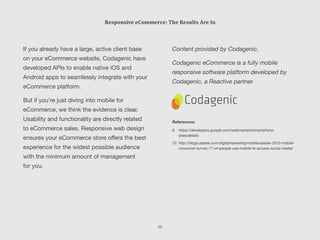Content provided by Codagenic.
Codagenic eCommerce is a fully mobile
responsive software platform developed by
Codagenic, a Reactive partner.
If you already have a large, active client base
on your eCommerce website, Codagenic have
developed APIs to enable native iOS and
Android apps to seamlessly integrate with your
eCommerce platform.
But if you’re just diving into mobile for
eCommerce, we think the evidence is clear.
Usability and functionality are directly related
to eCommerce sales. Responsive web design
ensures your eCommerce store offers the best
experience for the widest possible audience
with the minimum amount of management
for you.
Responsive eCommerce: The Results Are In
References:
9.	https://developers.google.com/webmasters/smartphone-
sites/details
10.	http://blogs.adobe.com/digitalmarketing/mobile/adobe-2013-mobile-
consumer-survey-71-of-people-use-mobile-to-access-social-media/
56
 