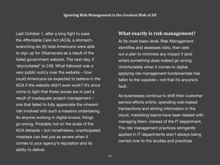 Last October 1, after a long fight to pass
the Affordable Care Act (ACA), a stomach-
wrenching six (6) total Americans were able
to sign up for Obamacare as a result of the
failed government website. The next day, it
‘skyrocketed’ to 248. What followed was a
very public outcry over the website – how
could Americans be expected to believe in the
ACA if the website didn’t even work? It’s since
come to light that these issues are in part a
result of inadequate project management –
one that failed to fully appreciate the inherent
risk involved with such a massive undertaking.
As anyone working in digital knows, things
go wrong. Probably not on the scale of the
ACA debacle – but nonetheless, unanticipated
missteps can feel just as severe when it
comes to your agency’s reputation and its
ability to deliver.
What exactly is risk management?
At its most basic level, Risk Management
identifies and assesses risks, then sets
out a plan to minimise any impact if (and
when) something does indeed go wrong.
Unfortunately when it comes to digital,
applying risk management fundamentals has
fallen to the wayside – not that it’s anyone’s
fault.
As businesses continue to shift their customer
service efforts online, operating web-based
transactions and storing information in the
cloud, marketing teams have been tasked with
managing them, instead of the IT department.
The risk management practices stringently
applied in IT departments aren’t always being
carried over to the studies and practices
Ignoring Risk Management is the Greatest Risk of All
59
 