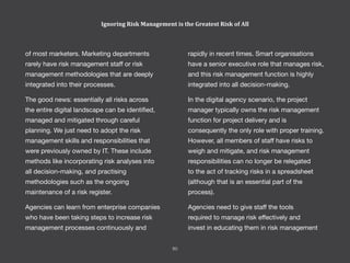 rapidly in recent times. Smart organisations
have a senior executive role that manages risk,
and this risk management function is highly
integrated into all decision-making.
In the digital agency scenario, the project
manager typically owns the risk management
function for project delivery and is
consequently the only role with proper training.
However, all members of staff have risks to
weigh and mitigate, and risk management
responsibilities can no longer be relegated
to the act of tracking risks in a spreadsheet
(although that is an essential part of the
process).
Agencies need to give staff the tools
required to manage risk effectively and
invest in educating them in risk management
of most marketers. Marketing departments
rarely have risk management staff or risk
management methodologies that are deeply
integrated into their processes.
The good news: essentially all risks across
the entire digital landscape can be identified,
managed and mitigated through careful
planning. We just need to adopt the risk
management skills and responsibilities that
were previously owned by IT. These include
methods like incorporating risk analyses into
all decision-making, and practising
methodologies such as the ongoing
maintenance of a risk register.
Agencies can learn from enterprise companies
who have been taking steps to increase risk
management processes continuously and
Ignoring Risk Management is the Greatest Risk of All
60
 
