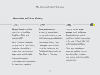 The Marketers Guide to Wearables
65
Wearables: A Future History
Looking further, smart
glasses (such as Google
Glass) will either be the
must-have fashion accessory
of the year or have fallen flat
on their proverbial face.
Either way, developers,
agencies and brands can
have some fun, creating
truly unique and memorable
experiences.
2015
Fitness bands sold like
crazy, led by the Nike
FuelBand, Fitbit and
Jawbone UP.
Both Fitbit and Jawbone
provide ‘API access,’ giving
marketers the ability to
create their own branded
apps using activity data.
Companies reward
customers with loyalty points
for exercising regularly.
2013
Smartwatches are
appearing around every
corner, with dozens of new
watches announced already.
Samsung’s Galaxy Gear
developer community is
currently invite-only, and
Pebble only launched their
App Store in February.
2014
 
