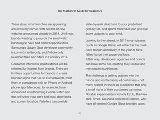 aisle-by-aisle directions to your predefined
grocery list, and sports franchises can give live
score updates to your wrist.
Looking further ahead, in 2015 smart glasses
(such as Google Glass) will either be the must-
have fashion accessory of the year or have
fallen flat on their proverbial face.
Either way, developers, agencies and brands
can have some fun, creating truly unique and
memorable experiences.
The challenge is getting glasses into the
hands (and on the faces) of customers – not
many brands invest in an experience that only
a small niche of their customers can enjoy.
Notable experimenters include ELLE, The New
York Times, Coupons.com and Evernote, who
have all created Google Glass branded apps.
These days, smartwatches are appearing
around every corner, with dozens of new
watches announced already in 2014. Until now,
brands wanting to jump on the smartwatch
bandwagon have had limited opportunities.
Samsung’s Galaxy Gear developer community
is currently invite-only, and Pebble only
launched their App Store in February 2014.
Consumer interest in smartwatches will be
followed by interest from brands. There are
limitless opportunities for brands to create
branded apps that run on a smartwatch, most
likely in companion with an iPhone or Android
phone app. Mercedes, for example, have
announced a forthcoming Pebble watch app
that will show your car’s fuel level, door-locks
and current location. Retailers can provide
The Marketers Guide to Wearables
66
 
