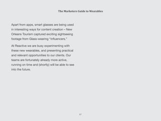 Apart from apps, smart glasses are being used
in interesting ways for content creation – New
Orleans Tourism captured exciting sightseeing
footage from Glass-wearing “influencers.”
At Reactive we are busy experimenting with
these new wearables, and presenting practical
and relevant opportunities to our clients. Our
teams are fortunately already more active,
running on time and (shortly) will be able to see
into the future.
The Marketers Guide to Wearables
67
 