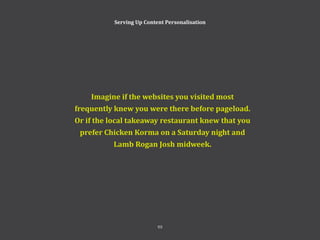 Imagine if the websites you visited most
frequently knew you were there before pageload.
Or if the local takeaway restaurant knew that you
prefer Chicken Korma on a Saturday night and
Lamb Rogan Josh midweek.
69
Serving Up Content Personalisation
 