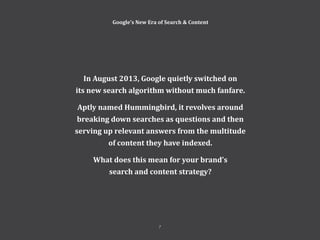 7
Perspectives 2014
In August 2013, Google quietly switched on
its new search algorithm without much fanfare.
Aptly named Hummingbird, it revolves around
breaking down searches as questions and then
serving up relevant answers from the multitude
of content they have indexed.
What does this mean for your brand’s
search and content strategy?
Google’s New Era of Search & Content
7
 