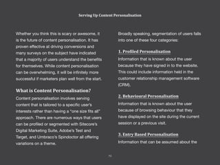 Serving Up Content Personalisation
Whether you think this is scary or awesome, it
is the future of content personalisation. It has
proven effective at driving conversions and
many surveys on the subject have indicated
that a majority of users understand the benefits
for themselves. While content personalisation
can be overwhelming, it will be infinitely more
successful if marketers plan well from the start.
What is Content Personalisation?
Content personalisation involves serving
content that is tailored to a specific user’s
interests rather than having a “one size fits all”
approach. There are numerous ways that users
can be profiled or segmented with Sitecore’s
Digital Marketing Suite, Adobe’s Test and
Target, and Umbraco’s Spindoctor all offering
variations on a theme.
Broadly speaking, segmentation of users falls
into one of these four categories:
1. Profiled Personalisation
Information that is known about the user
because they have signed in to the website.
This could include information held in the
customer relationship management software
(CRM).
2. Behavioural Personalisation
Information that is known about the user
because of browsing behaviour that they
have displayed on the site during the current
session or a previous visit.
3. Entry Based Personalisation
Information that can be assumed about the
70
 