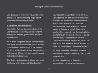would best sit in order to be most effective.
Going back to the local takeaway restaurant
example, the team would need to consider
what content assets would be required
(banners or text?) and where this content
should sit (header or body?). How many
assets will be required – are there going to be
assets for every meal on the menu, or assets
with the menu segmented into courses?
These decisions have a significant impact on
how much time and effort will be required to
make the content personalisation effective.
For many marketers, it is at this point that
even the simplest proposition can start to look
overwhelming.
But effective planning of a content
personalisation strategy can help avoid
user because of where they have entered the
site (e.g.via a certain landing page, advert,
promotional email,or search term).
4. Objective Personalisation
Information that can be assumed about the
user because of how they are browsing the
site (e.g. IP address, geolocation, device or
browser type).
All of these categories require content assets
to support the personalisation, which is often
not considered early enough in the process.
It’s important to remember that each variation
will require a different content asset to appeal
to the identified segment.
The design and development team also need
to identify where this personalised content
Serving Up Content Personalisation
71
 