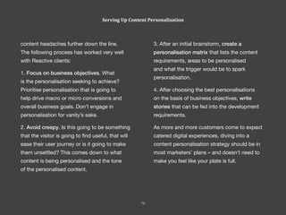 3. After an initial brainstorm, create a
personalisation matrix that lists the content
requirements, areas to be personalised
and what the trigger would be to spark
personalisation.
4. After choosing the best personalisations
on the basis of business objectives, write
stories that can be fed into the development
requirements.
As more and more customers come to expect
catered digital experiences, diving into a
content personalisation strategy should be in
most marketers’ plans – and doesn’t need to
make you feel like your plate is full.
content headaches further down the line.
The following process has worked very well
with Reactive clients:
1. Focus on business objectives. What
is the personalisation seeking to achieve?
Prioritise personalisation that is going to
help drive macro or micro conversions and
overall business goals. Don’t engage in
personalisation for vanity’s sake.
2. Avoid creepy. Is this going to be something
that the visitor is going to find useful, that will
ease their user journey or is it going to make
them unsettled? This comes down to what
content is being personalised and the tone
of the personalised content.
Serving Up Content Personalisation
72
 