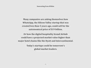 Innovating from Within
Many companies are asking themselves how
WhatsApp, the Silicon Valley startup that was
created less than 5 years ago, could sell for the
astronomical price of $19 billion.
Or how the digital hospitality brand Airbnb
could have a projected market value higher than
major hotel chains like the Hyatt and Intercontinental.
Today’s startups could be tomorrow’s
global market leaders.
74
 