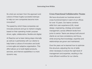 So what can we learn from the approach and
culture of these hugely successful startups
to help our own companies become more
innovative?
The speed by which these companies can
innovate products and go to market is largely
based on their operating model: purpose
driven, agile, collaborative, flexible and digital.
At Reactive we’ve been taking steps internally
as well as in partnership with our clients to
help foster a culture of innovation and build
a more agile and adaptive organisation. This
effort allows us to build digital products,
services, and internal capabilities in a more
dynamic way.
Cross-Functional Collaborative Teams
We have structured our business around
cross-functional teams in each of our offices
for over 10 years. Our teams combine
skills from user experience (UX), visual
design, engineering, strategy and project
management, across different levels from
junior to senior. Teams are always built around
clients so we have consistency and focus,
while ensuring that knowledge, expertise and
relationships are grown and maintained.
Over the years we’ve learned how to optimise
this structure, adjusting the mix of skills
when necessary to ensure the right level of
management and expertise, resulting in the
most efficient workflow for our clients.
Innovating from Within
75
 