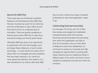 Day we have a whole new range of projects
prototyped for real-world application, ready
to go.
Celebrating Entrepreneurship
Our founders Tim Fouhy and Tim O’Neill
have always encouraged and celebrated
entrepreneurship within the business.
Nurturing and growing talent and promoting
from within the organisation are high on
their list of priorities. Once our first office
in Melbourne was firmly established, we
continued to expand our business and offer
management opportunities to existing staff.
Today, Reactive has four additional offices in
different parts of the world, with three of them
created by employees sourced from within the
company.
Quarterly R&D Day
Three years ago we introduced a quarterly
Research and Development Day (R&D Day).
We stop ‘business as usual’ for an entire day
and form small teams in each office around
the world to focus on a selected area of
innovation. There are specific guidelines or
themes around each R&D Day to help focus
everyone’s energy and ensure great results.
Ultimately R&D Day gives us an opportunity
to experiment with new technologies, such
as Google Glass, iBeacons or touch screen
technology – or build robots! Our teams find it
allows them to investigate and solve problems
that have been stewing in our minds but
never gained the attention they deserve. It is
also beneficial for our clients: after each R&D
Innovating from Within
76
 