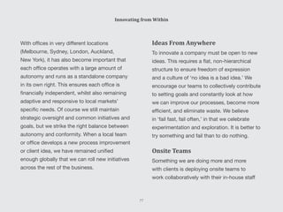 Ideas From Anywhere
To innovate a company must be open to new
ideas. This requires a flat, non-hierarchical
structure to ensure freedom of expression
and a culture of ‘no idea is a bad idea.’ We
encourage our teams to collectively contribute
to setting goals and constantly look at how
we can improve our processes, become more
efficient, and eliminate waste. We believe
in ‘fail fast, fail often,’ in that we celebrate
experimentation and exploration. It is better to
try something and fail than to do nothing.
Onsite Teams
Something we are doing more and more
with clients is deploying onsite teams to
work collaboratively with their in-house staff
With offices in very different locations
(Melbourne, Sydney, London, Auckland,
New York), it has also become important that
each office operates with a large amount of
autonomy and runs as a standalone company
in its own right. This ensures each office is
financially independent, whilst also remaining
adaptive and responsive to local markets’
specific needs. Of course we still maintain
strategic oversight and common initiatives and
goals, but we strike the right balance between
autonomy and conformity. When a local team
or office develops a new process improvement
or client idea, we have remained unified
enough globally that we can roll new initiatives
across the rest of the business.
Innovating from Within
77
 