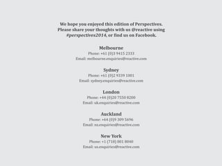 We hope you enjoyed this edition of Perspectives.
Please share your thoughts with us @reactive using
#perspectives2014, or find us on Facebook.
Melbourne
Phone: +61 (0)3 9415 2333
Email: melbourne.enquiries@reactive.com
Sydney
Phone: +61 (0)2 9339 1001
Email: sydney.enquiries@reactive.com
London
Phone: +44 (0)20 7550 8200
Email: uk.enquiries@reactive.com
Auckland
Phone: +64 (0)9 309 5696
Email: nz.enquiries@reactive.com
New York
Phone: +1 (718) 801 8040
Email: us.enquiries@reactive.com
 