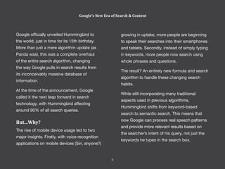 Google officially unveiled Hummingbird to
the world, just in time for its 15th birthday.
More than just a mere algorithm update (as
Panda was), this was a complete overhaul
of the entire search algorithm, changing
the way Google pulls in search results from
its inconceivably massive database of
information.
At the time of the announcement, Google
called it the next leap forward in search
technology, with Hummingbird affecting
around 90% of all search queries.
But...Why?
The rise of mobile device usage led to two
major insights. Firstly, with voice recognition
applications on mobile devices (Siri, anyone?)
growing in uptake, more people are beginning
to speak their searches into their smartphones
and tablets. Secondly, instead of simply typing
in keywords, more people now search using
whole phrases and questions.
The result? An entirely new formula and search
algorithm to handle these changing search
habits.
While still incorporating many traditional
aspects used in previous algorithms,
Hummingbird shifts from keyword-based
search to semantic search. This means that
now Google can process real speech patterns
and provide more relevant results based on
the searcher’s intent of his query, not just the
keywords he types in the search box.
Google’s New Era of Search & Content
8
 