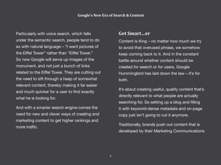 Particularly with voice search, which falls
under the semantic search, people tend to do
so with natural language – “I want pictures of
the Eiffel Tower” rather than “Eiffel Tower.”
So now Google will serve up images of the
monument, and not just a bunch of links
related to the Eiffel Tower. They are cutting out
the need to sift through a heap of somewhat
relevant content, thereby making it far easier
and much quicker for a user to find exactly
what he is looking for.
And with a smarter search engine comes the
need for new and clever ways of creating and
marketing content to get higher rankings and
more traffic.
Google’s New Era of Search & Content
Get Smart…er
Content is King – no matter how much we try
to avoid that overused phrase, we somehow
keep coming back to it. And in the constant
battle around whether content should be
created for search or for users, Google
Hummingbird has laid down the law – it’s for
both.
It’s about creating useful, quality content that’s
directly relevant to what people are actually
searching for. So setting up a blog and filling
it with keyword-dense metadata and on-page
copy just isn’t going to cut it anymore.
Traditionally, brands push out content that is
developed by their Marketing Communications
9
 