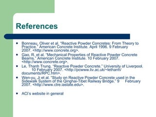 References Bonneau, Oliver et al. “Reactive Powder Concretes: From Theory to  Practice.” American Concrete Institute. April 1996. 9 February  2007. <http://www.concrete.org>. Gao, R. et al. “Mechanical Properties of Reactive Powder Concrete  Beams.” American Concrete Institute. 10 February 2007.  <http://www.concrete.org>. Le, Thanh Trung. “Reactive Powder Concrete.” University of Liverpool.  10 February 2007. <http://pcwww.liv.ac.uk/~lethanh/  documents/RPC.htm>. Wen-yu, Ji et al. “Study on Reactive Powder Concrete used in the  Sidewalk System of the Qinghai-Tibet Railway Bridge.” 9  February 2007. <http://www.ctre.iastate.edu>. ACI’s website in general 