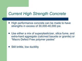 Current High Strength Concrete High performance concrete can be made to have strengths in excess of 30,000-40,000 psi. Use either a mix of superplasticizer, silica fume, and extra-hard aggregate (calcined bauxite or granite) or “Macro Defect Free polymer pastes” Still brittle, low ductility 