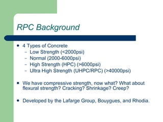 RPC Background 4 Types of Concrete Low Strength (<2000psi) Normal (2000-6000psi) High Strength (HPC) (>6000psi) Ultra High Strength (UHPC/RPC) (>40000psi) We have compressive strength, now what? What about flexural strength? Cracking? Shrinkage? Creep? Developed by the Lafarge Group, Bouygues, and Rhodia. 