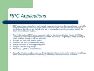 RPC Applications RPC’s properties, especially its high strength characteristic suggests the material might be good for things needing lower structural weight, greater structural spans, and even in seismic regions, it outperforms normal concrete. Below are a few examples of real-world applications, though the future possibilities are endless. First bridge that used RPC was a pedestrian bridge in Sherbrooke, Quebec, Canada. (33,000 psi ~230MPa) It was used during the early days of RPC production. Has prompted bridge building in North America, Europe, Australia, and Asia. Portugal has used it for seawall anchors Austrailia has used it in a vehicular bridge France has used it in building power plants Qinghai-Tibet Railway Bridge Shawnessy Light Rail Transit Station Basically, structures needing light and thin components, things like roofs for stadiums, long bridge spans, and anything that needs extra safety or security such as blast resistant structures 