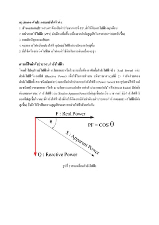 สรุ ปผลของตัวประกอบกําลังไฟฟาตํ่า
้
ั
1. เจ้าของสถานประกอบการต้องเสี ยค่าปรับจากการที่ P.F. ตํ่าให้กบการไฟฟ้ าฯทุกเดือน
2. หน่วยการใช้ไฟฟ้ า (kWh) ต่อเดือนเพิ่มขึ้น (เนื่องจากกําลังสู ญเสี ยในสายจากกระแสเพิ่มขึ้น)
3. อาจเกิดปั ญหาแรงดันตก
4. ขนาดสายไฟหม้อแปลงไฟฟ้ าอุปกรณ์ไฟฟ้ าต่างๆมีขนาดใหญ่ข้ ึน
5. ถ้าใช้เครื่ องกําเนิดไฟฟ้ าจ่ายไฟเองค่าใช้จ่ายในการเดินเครื่ องจะสู ง

การแก้ไขค่ าตัวประกอบกําลังไฟฟา
้
โดยทัวไปอุปกรณ์ไฟฟ้ าต่างๆในอาคารหรื อโรงงานนั้นต้องอาศัยทั้งกําลังไฟฟ้ าจริ ง (Real Power) และ
่
กําลังไฟฟ้ ารี แอคทีฟ (Reactive Power) เพื่อใช้ในการทํางาน (พิจารณาตามรู ปที่ 2) ค่าสัดส่ วนของ
กําลังไฟฟ้ าทั้งสองชนิ ดดังกล่าวบ่งบอกถึงค่าตัวประกอบกําลังไฟฟ้ า (Power Factor) ของอุปกรณ์ไฟฟ้ าแต่
ละชนิ ดหรื อของอาคารหรื อโรงงานโดยรวมตามปกติหากค่าตัวประกอบกําลังไฟฟ้ า(Power Factor) มีค่าตํ่า
ํ
ย่อมหมายความว่ากําลังไฟฟ้ ารวม (Total or Apparent Power) มีค่าสู งขึ้นอันเนื่ องมาจากการที่มีกาลังไฟฟ้ ารี
ํ
แอคทีฟสู งขึ้นในขณะที่กาลังไฟฟ้ าจริ งที่ก่อให้เกิดงานมีค่าเท่าเดิม (ตัวประกอบกําลังลดลงกระแสไฟฟ้ ามีค่า
่
สู งขึ้น) ซึ่ งถือได้วาเป็ นความสู ญเสี ยของระบบจ่ายไฟฟ้ าด้วยเช่นกัน

รู ปที่ 2 สามเหลี่ยมกําลังไฟฟ้ า

 