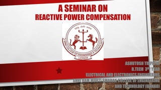 A SEMINAR ON
REACTIVE POWER COMPENSATION
ASHUTOSH TRIPATHI
B.TECH 3RD YEAR
ELECTRICAL AND ELECTRONICS ENGINEERING
SHRI RAM MURTI SMARAK COLLEGE OF ENGINEERING
AND TECHNOLOGY (UNNAO)
 