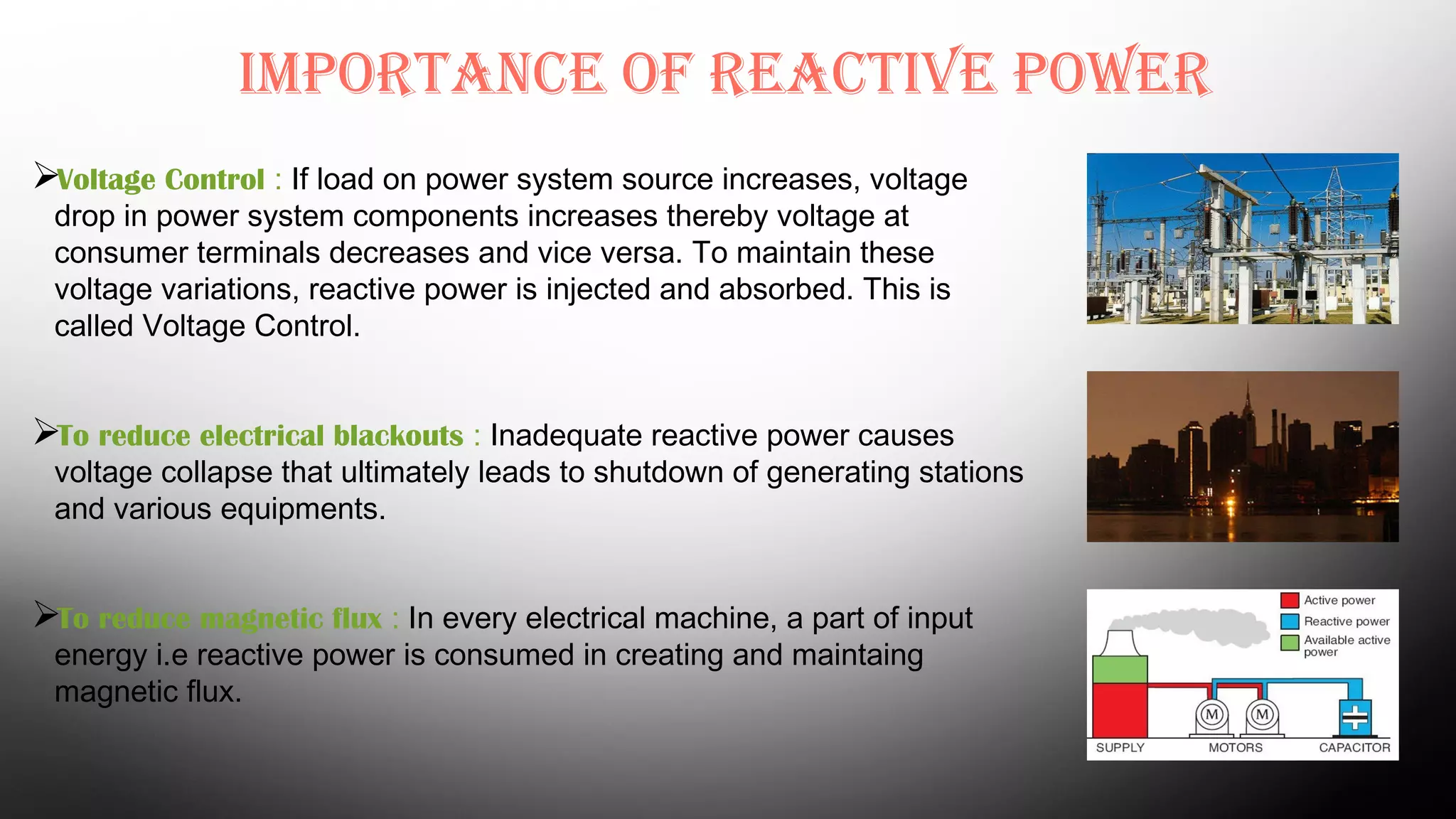 Importance of reactIve power
Voltage Control : If load on power system source increases, voltage
drop in power system components increases thereby voltage at
consumer terminals decreases and vice versa. To maintain these
voltage variations, reactive power is injected and absorbed. This is
called Voltage Control.
To reduce electrical blackouts : Inadequate reactive power causes
voltage collapse that ultimately leads to shutdown of generating stations
and various equipments.
To reduce magnetic flux : In every electrical machine, a part of input
energy i.e reactive power is consumed in creating and maintaing
magnetic flux.
 