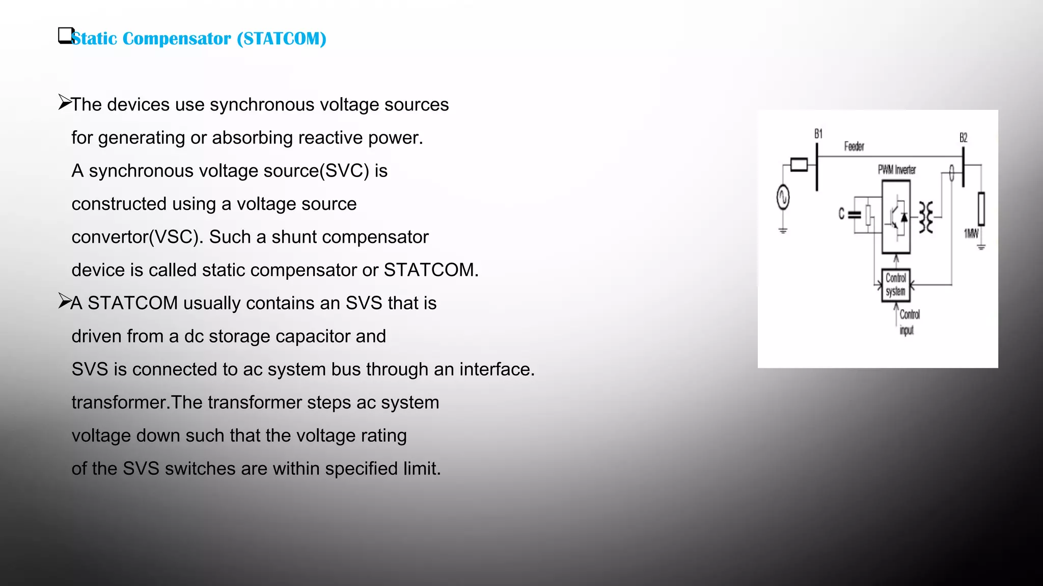 Static Compensator (STATCOM)
The devices use synchronous voltage sources
for generating or absorbing reactive power.
A synchronous voltage source(SVC) is
constructed using a voltage source
convertor(VSC). Such a shunt compensator
device is called static compensator or STATCOM.
A STATCOM usually contains an SVS that is
driven from a dc storage capacitor and
SVS is connected to ac system bus through an interface.
transformer.The transformer steps ac system
voltage down such that the voltage rating
of the SVS switches are within specified limit.
 