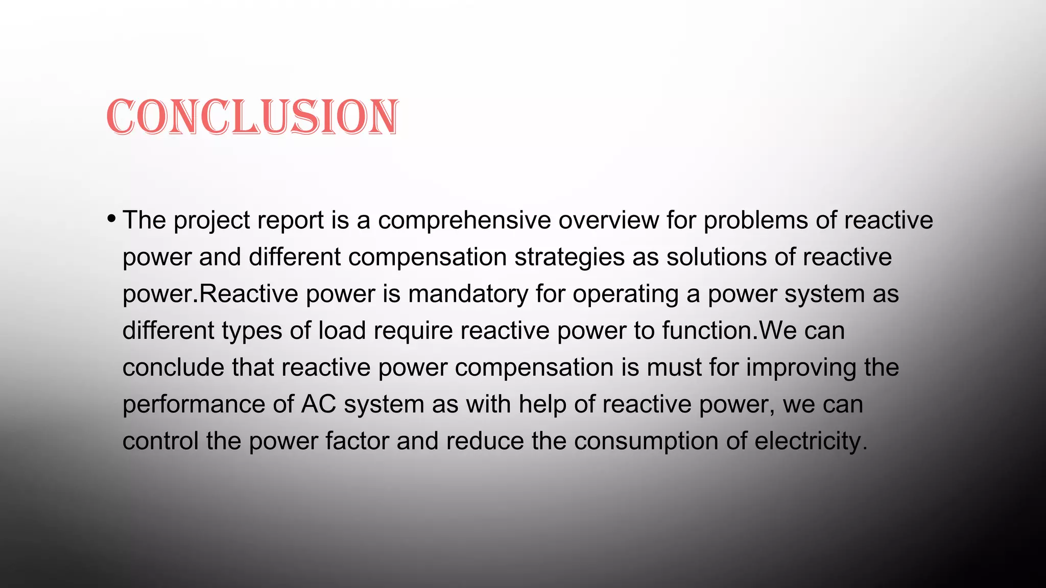 CONCLUSION
• The project report is a comprehensive overview for problems of reactive
power and different compensation strategies as solutions of reactive
power.Reactive power is mandatory for operating a power system as
different types of load require reactive power to function.We can
conclude that reactive power compensation is must for improving the
performance of AC system as with help of reactive power, we can
control the power factor and reduce the consumption of electricity.
 
