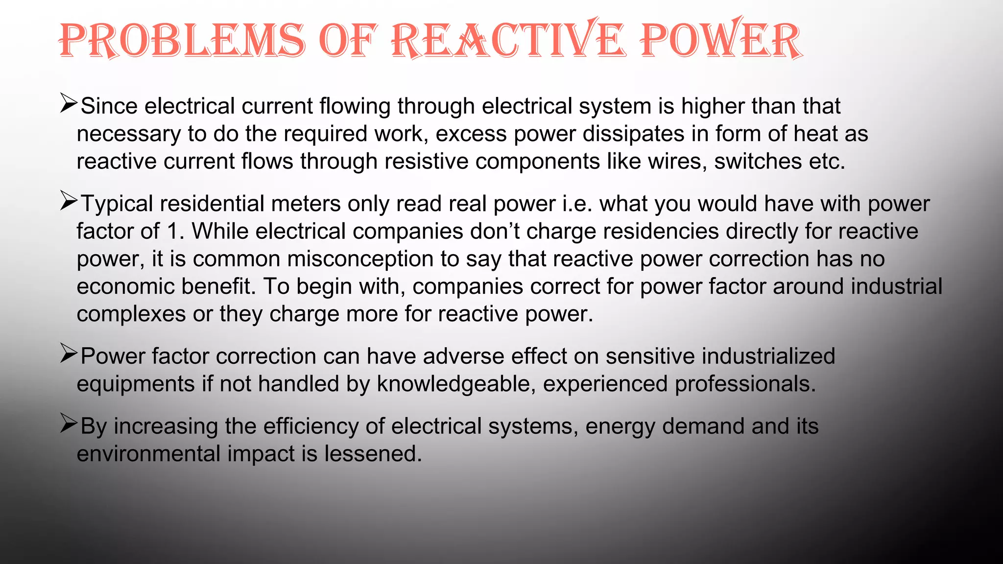 Problems of reactive Power
Since electrical current flowing through electrical system is higher than that
necessary to do the required work, excess power dissipates in form of heat as
reactive current flows through resistive components like wires, switches etc.
Typical residential meters only read real power i.e. what you would have with power
factor of 1. While electrical companies don’t charge residencies directly for reactive
power, it is common misconception to say that reactive power correction has no
economic benefit. To begin with, companies correct for power factor around industrial
complexes or they charge more for reactive power.
Power factor correction can have adverse effect on sensitive industrialized
equipments if not handled by knowledgeable, experienced professionals.
By increasing the efficiency of electrical systems, energy demand and its
environmental impact is lessened.
 