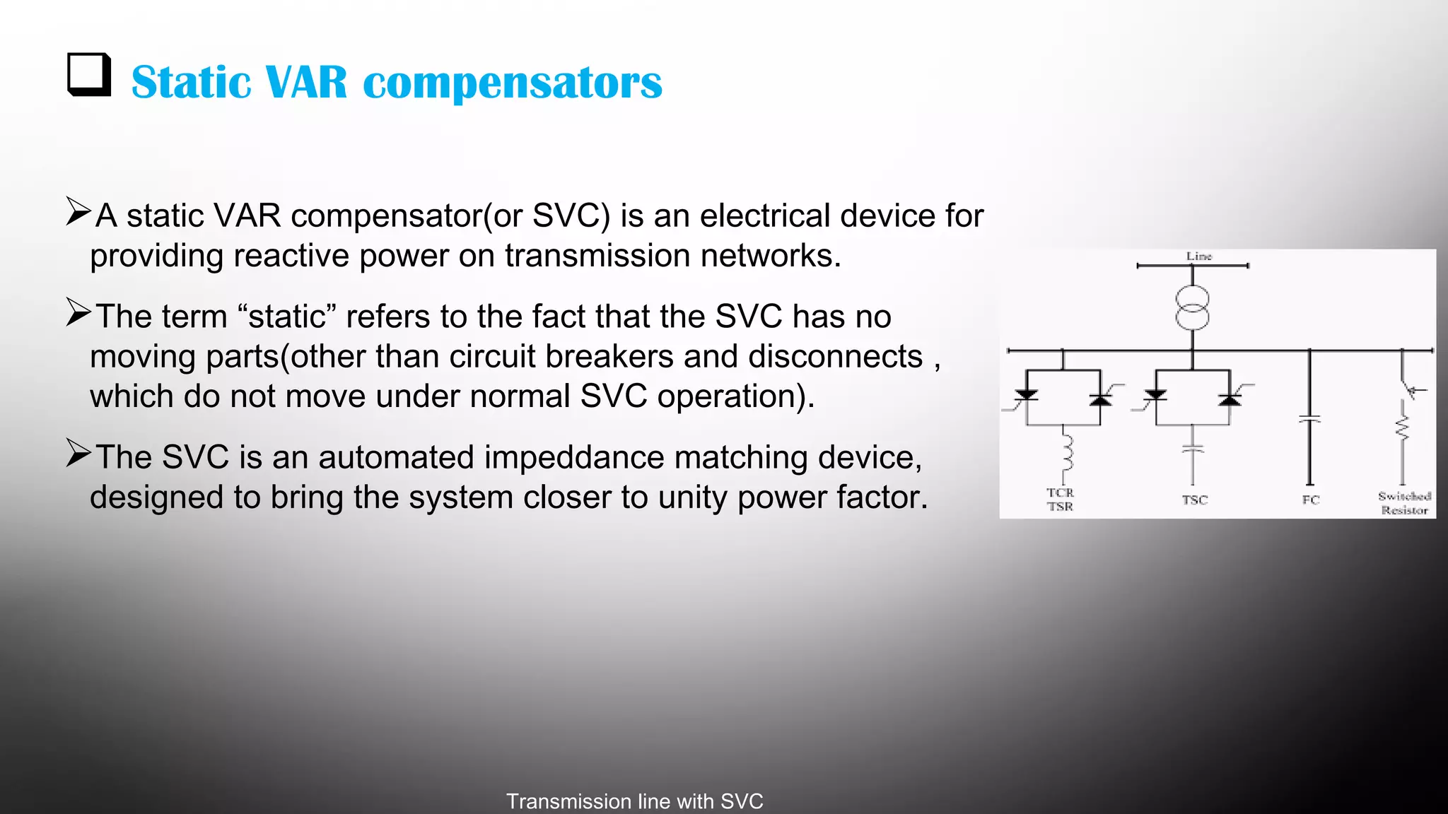  Static VAR compensators
A static VAR compensator(or SVC) is an electrical device for
providing reactive power on transmission networks.
The term “static” refers to the fact that the SVC has no
moving parts(other than circuit breakers and disconnects ,
which do not move under normal SVC operation).
The SVC is an automated impeddance matching device,
designed to bring the system closer to unity power factor.
Transmission line with SVC
 