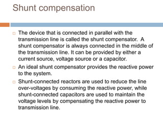 Shunt compensation
 The device that is connected in parallel with the
transmission line is called the shunt compensator. A
shunt compensator is always connected in the middle of
the transmission line. It can be provided by either a
current source, voltage source or a capacitor.
 An ideal shunt compensator provides the reactive power
to the system.
 Shunt-connected reactors are used to reduce the line
over-voltages by consuming the reactive power, while
shunt-connected capacitors are used to maintain the
voltage levels by compensating the reactive power to
transmission line.
 
