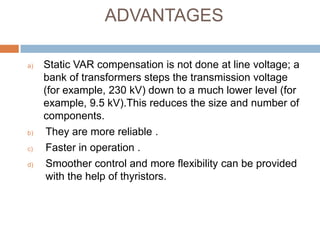 ADVANTAGES
a) Static VAR compensation is not done at line voltage; a
bank of transformers steps the transmission voltage
(for example, 230 kV) down to a much lower level (for
example, 9.5 kV).This reduces the size and number of
components.
b) They are more reliable .
c) Faster in operation .
d) Smoother control and more flexibility can be provided
with the help of thyristors.
 