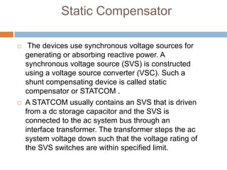Static Compensator
 The devices use synchronous voltage sources for
generating or absorbing reactive power. A
synchronous voltage source (SVS) is constructed
using a voltage source converter (VSC). Such a
shunt compensating device is called static
compensator or STATCOM .
 A STATCOM usually contains an SVS that is driven
from a dc storage capacitor and the SVS is
connected to the ac system bus through an
interface transformer. The transformer steps the ac
system voltage down such that the voltage rating of
the SVS switches are within specified limit.
 