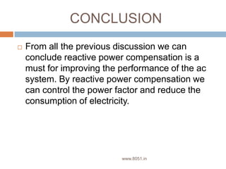 CONCLUSION
 From all the previous discussion we can
conclude reactive power compensation is a
must for improving the performance of the ac
system. By reactive power compensation we
can control the power factor and reduce the
consumption of electricity.
www.8051.in
 