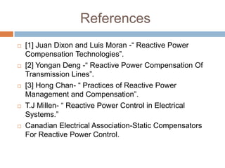 References
 [1] Juan Dixon and Luis Moran -“ Reactive Power
Compensation Technologies”.
 [2] Yongan Deng -“ Reactive Power Compensation Of
Transmission Lines”.
 [3] Hong Chan- “ Practices of Reactive Power
Management and Compensation”.
 T.J Millen- “ Reactive Power Control in Electrical
Systems.”
 Canadian Electrical Association-Static Compensators
For Reactive Power Control.
 
