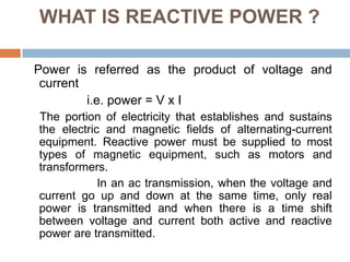 WHAT IS REACTIVE POWER ?
Power is referred as the product of voltage and
current
i.e. power = V x I
The portion of electricity that establishes and sustains
the electric and magnetic fields of alternating-current
equipment. Reactive power must be supplied to most
types of magnetic equipment, such as motors and
transformers.
In an ac transmission, when the voltage and
current go up and down at the same time, only real
power is transmitted and when there is a time shift
between voltage and current both active and reactive
power are transmitted.
 