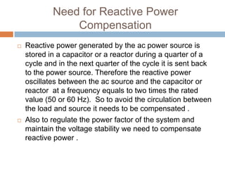 Need for Reactive Power
Compensation
 Reactive power generated by the ac power source is
stored in a capacitor or a reactor during a quarter of a
cycle and in the next quarter of the cycle it is sent back
to the power source. Therefore the reactive power
oscillates between the ac source and the capacitor or
reactor at a frequency equals to two times the rated
value (50 or 60 Hz). So to avoid the circulation between
the load and source it needs to be compensated .
 Also to regulate the power factor of the system and
maintain the voltage stability we need to compensate
reactive power .
 