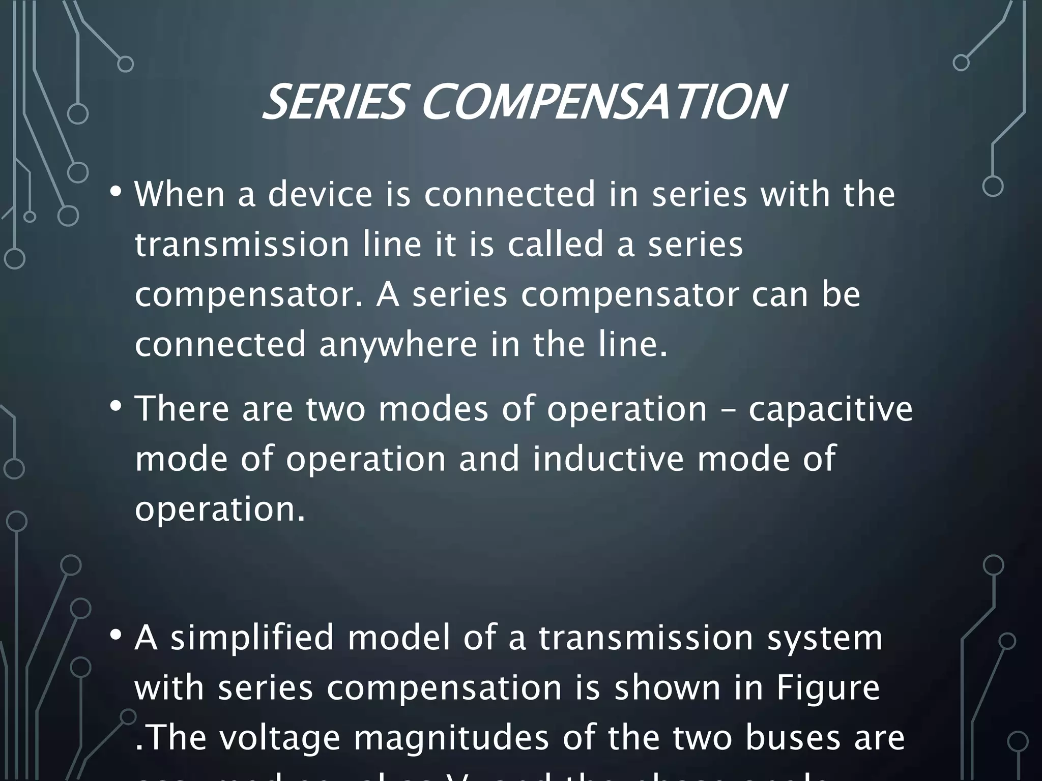 SERIES COMPENSATION
• When a device is connected in series with the
transmission line it is called a series
compensator. A series compensator can be
connected anywhere in the line.
• There are two modes of operation – capacitive
mode of operation and inductive mode of
operation.
• A simplified model of a transmission system
with series compensation is shown in Figure
.The voltage magnitudes of the two buses are
 
