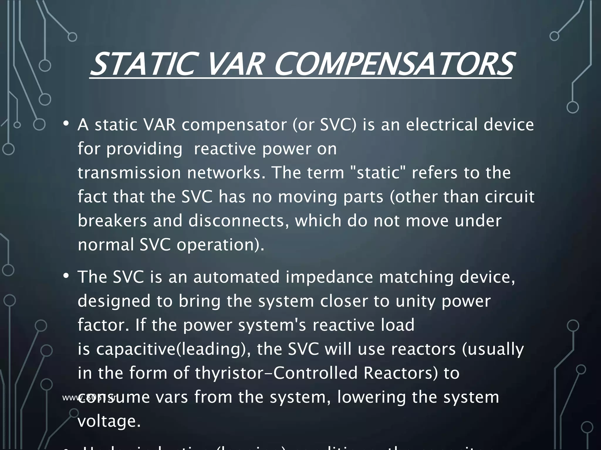 STATIC VAR COMPENSATORS
• A static VAR compensator (or SVC) is an electrical device
for providing reactive power on
transmission networks. The term "static" refers to the
fact that the SVC has no moving parts (other than circuit
breakers and disconnects, which do not move under
normal SVC operation).
• The SVC is an automated impedance matching device,
designed to bring the system closer to unity power
factor. If the power system's reactive load
is capacitive(leading), the SVC will use reactors (usually
in the form of thyristor-Controlled Reactors) to
consume vars from the system, lowering the system
voltage.
www.8051.in
 