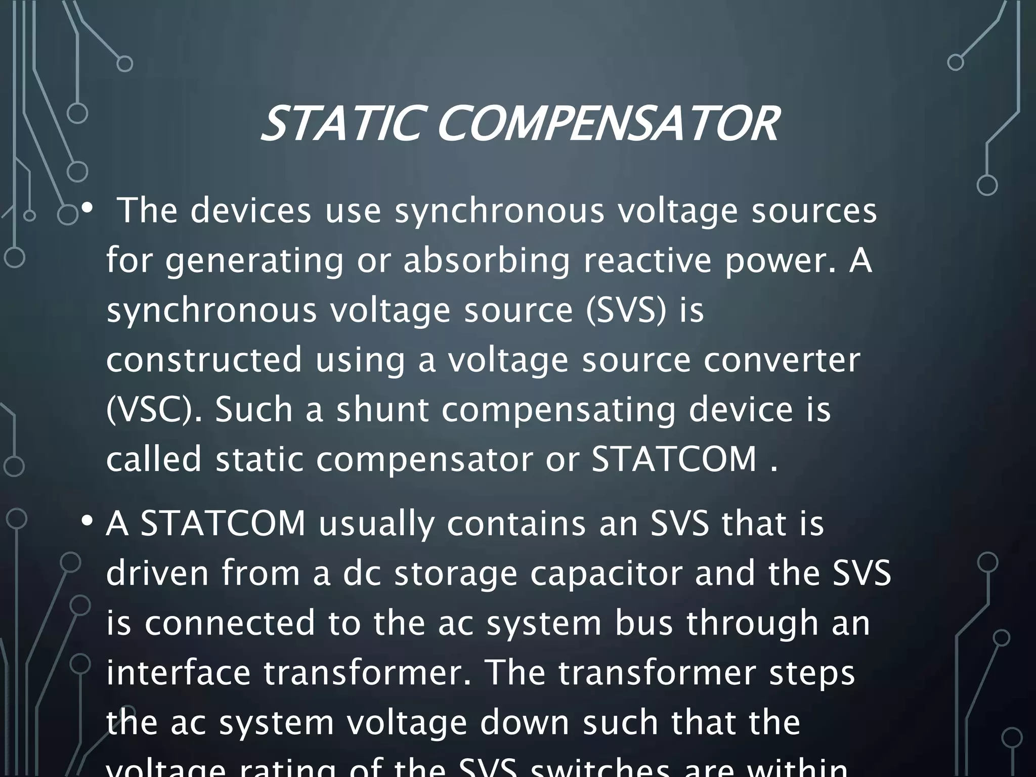 STATIC COMPENSATOR
• The devices use synchronous voltage sources
for generating or absorbing reactive power. A
synchronous voltage source (SVS) is
constructed using a voltage source converter
(VSC). Such a shunt compensating device is
called static compensator or STATCOM .
• A STATCOM usually contains an SVS that is
driven from a dc storage capacitor and the SVS
is connected to the ac system bus through an
interface transformer. The transformer steps
the ac system voltage down such that the
 