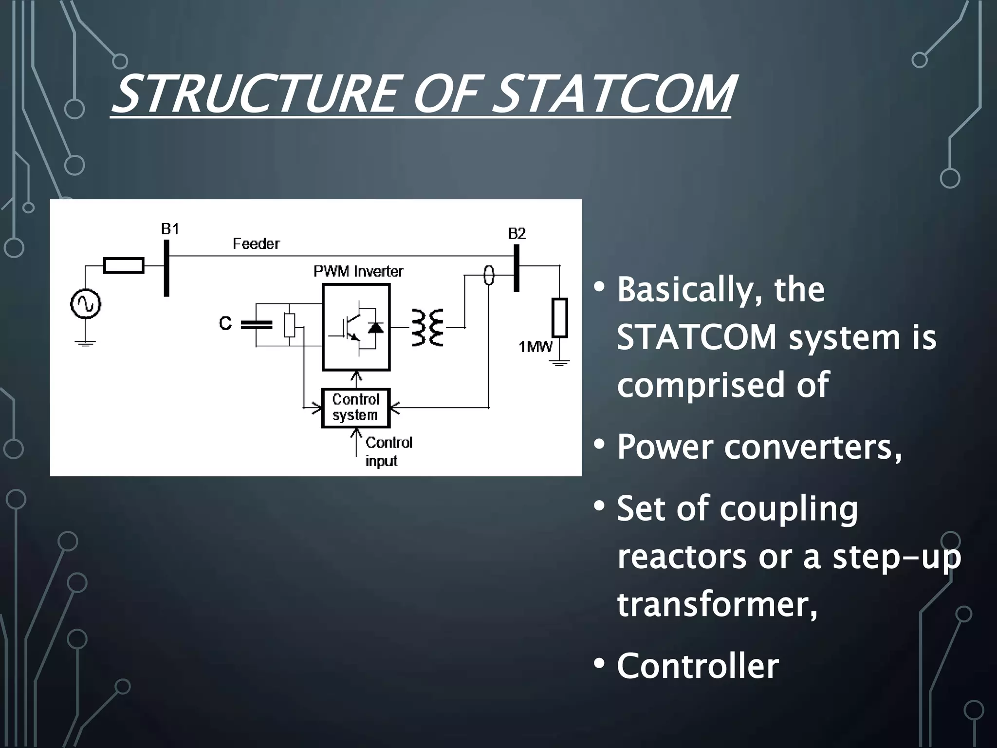 STRUCTURE OF STATCOM
• Basically, the
STATCOM system is
comprised of
• Power converters,
• Set of coupling
reactors or a step-up
transformer,
• Controller
 