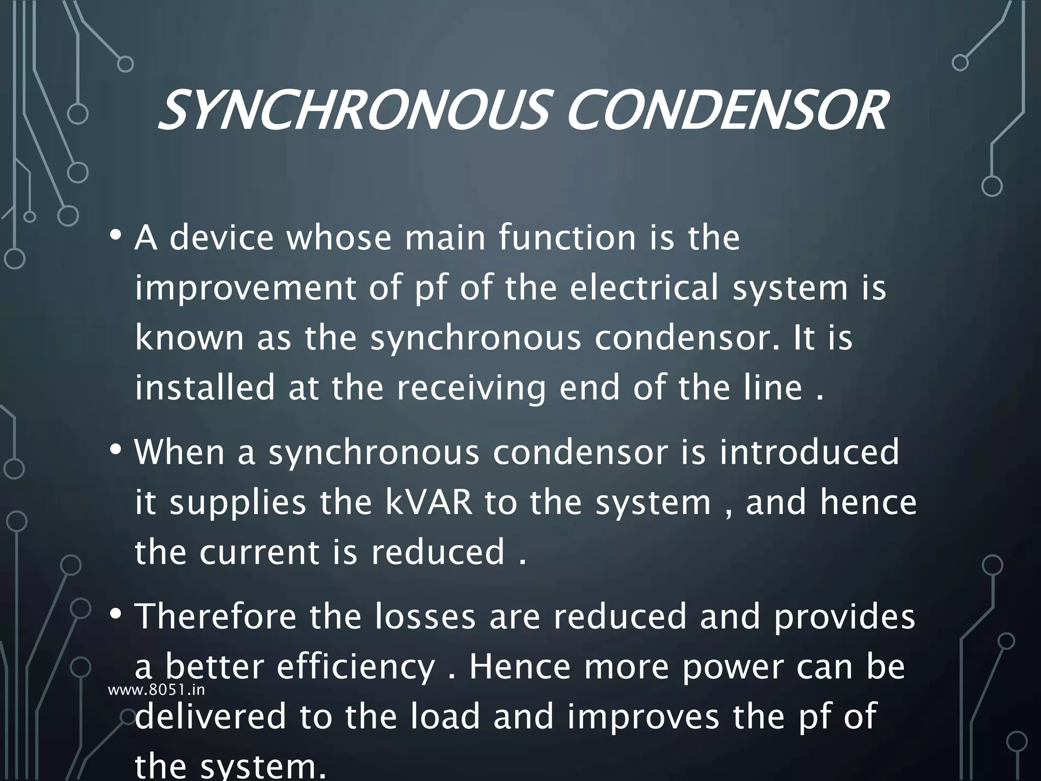 SYNCHRONOUS CONDENSOR
• A device whose main function is the
improvement of pf of the electrical system is
known as the synchronous condensor. It is
installed at the receiving end of the line .
• When a synchronous condensor is introduced
it supplies the kVAR to the system , and hence
the current is reduced .
• Therefore the losses are reduced and provides
a better efficiency . Hence more power can be
delivered to the load and improves the pf of
the system.
www.8051.in
 