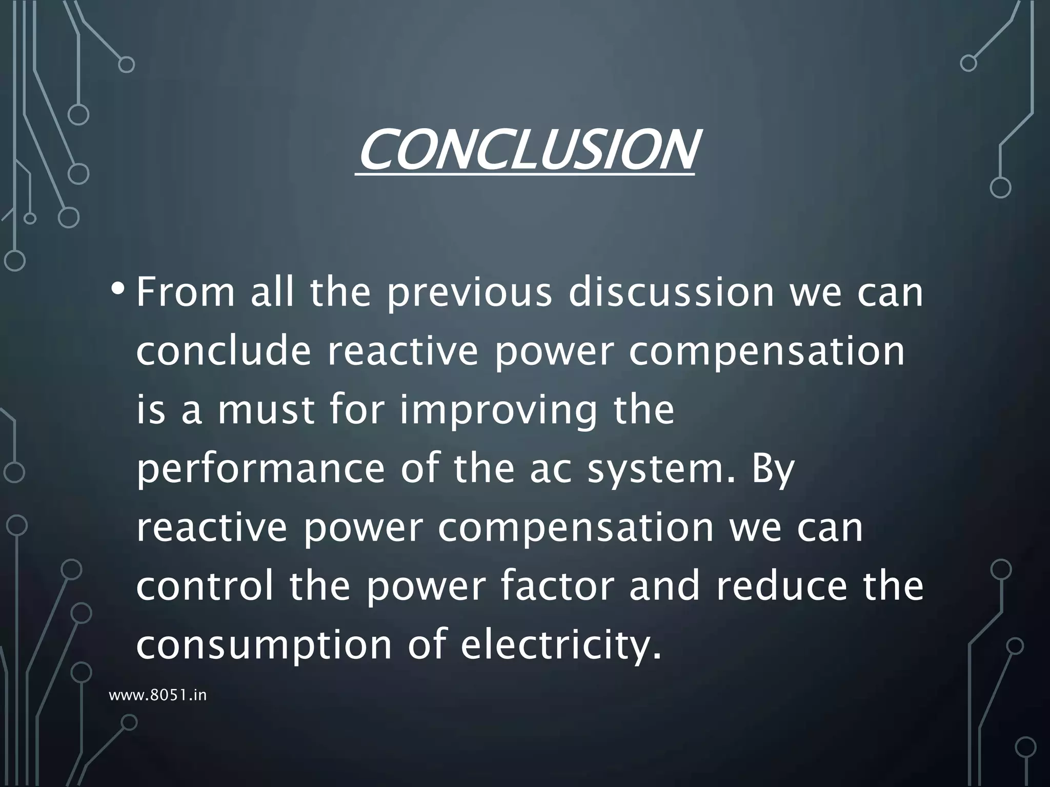 CONCLUSION
• From all the previous discussion we can
conclude reactive power compensation
is a must for improving the
performance of the ac system. By
reactive power compensation we can
control the power factor and reduce the
consumption of electricity.
www.8051.in
 