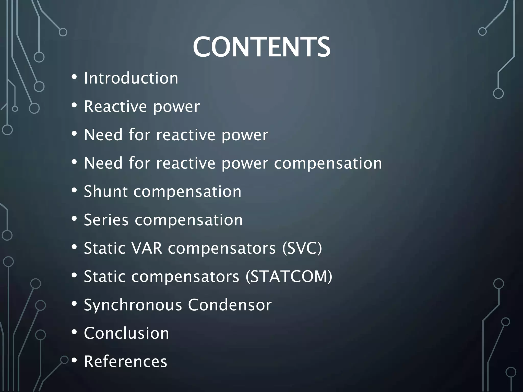 CONTENTS
• Introduction
• Reactive power
• Need for reactive power
• Need for reactive power compensation
• Shunt compensation
• Series compensation
• Static VAR compensators (SVC)
• Static compensators (STATCOM)
• Synchronous Condensor
• Conclusion
• References
 