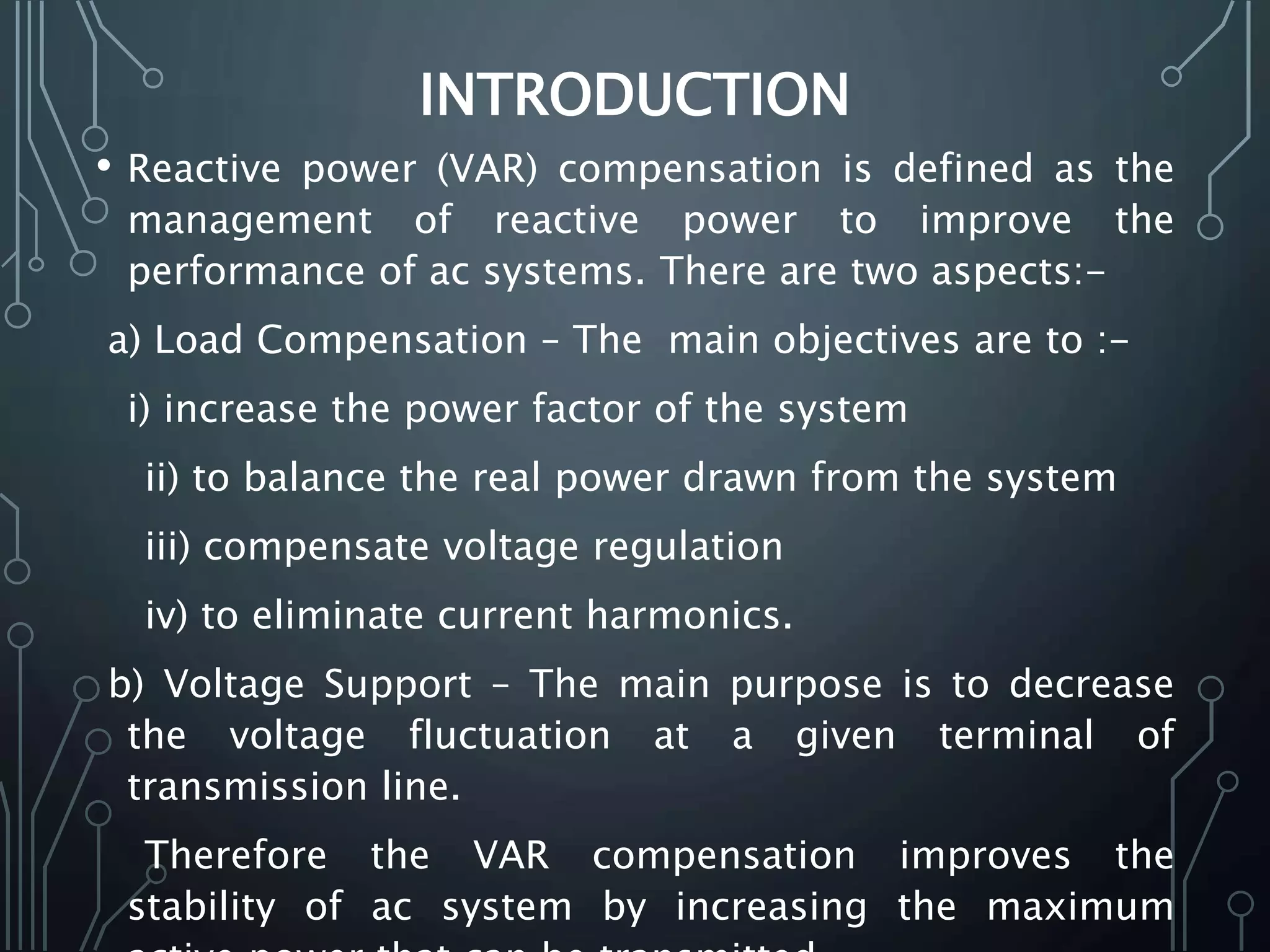 INTRODUCTION
• Reactive power (VAR) compensation is defined as the
management of reactive power to improve the
performance of ac systems. There are two aspects:-
a) Load Compensation – The main objectives are to :-
i) increase the power factor of the system
ii) to balance the real power drawn from the system
iii) compensate voltage regulation
iv) to eliminate current harmonics.
b) Voltage Support – The main purpose is to decrease
the voltage fluctuation at a given terminal of
transmission line.
Therefore the VAR compensation improves the
stability of ac system by increasing the maximum
 